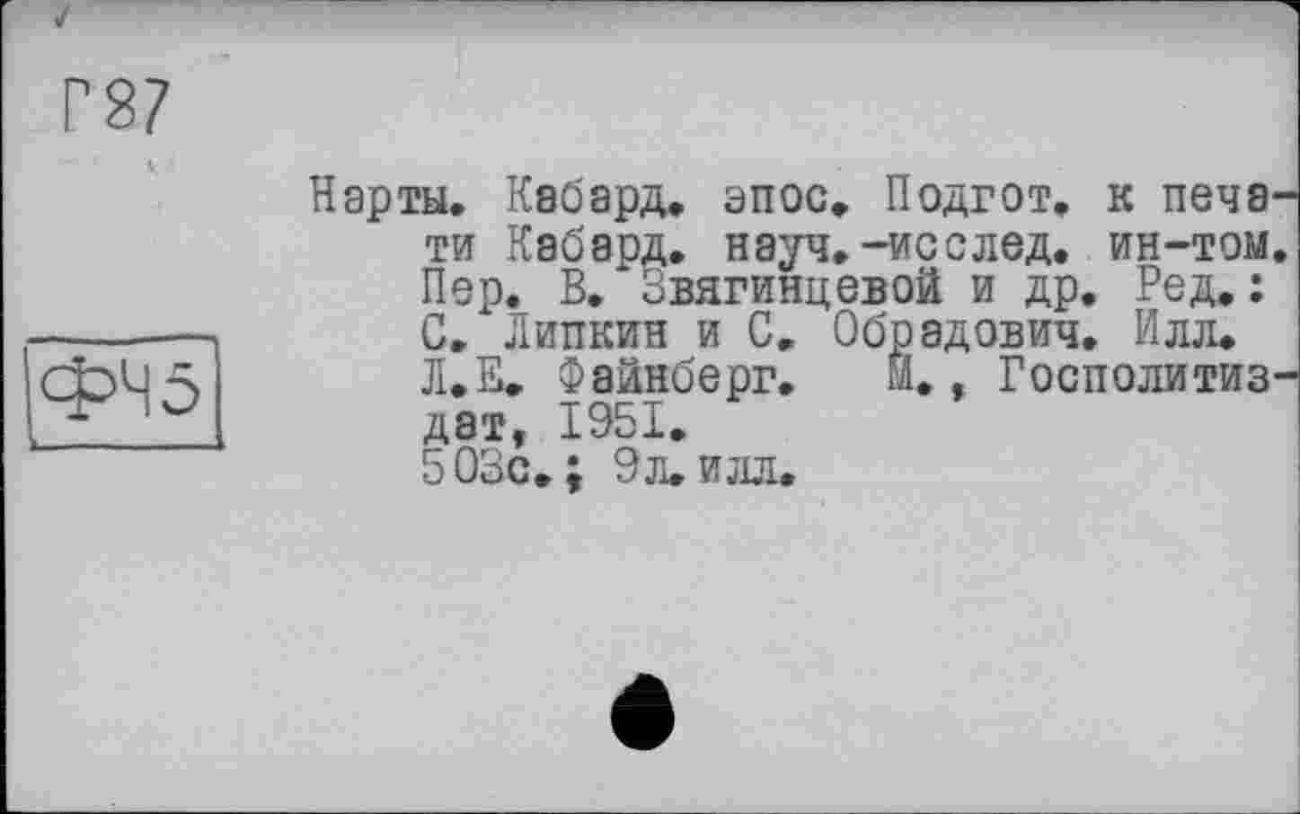 ﻿Г87
ФЧ5
Нарты. Кабард. эпос. Подгот. к печати Кабард. науч.-исслед. ин-том. Пер. В. Звягинцевой и др. Ред.: С. Липкин и С. Обрадович. Илл.
Л.Е. Файнберг. Й., Госполитиз-дат, 1951.
503с.; 9л. илл.